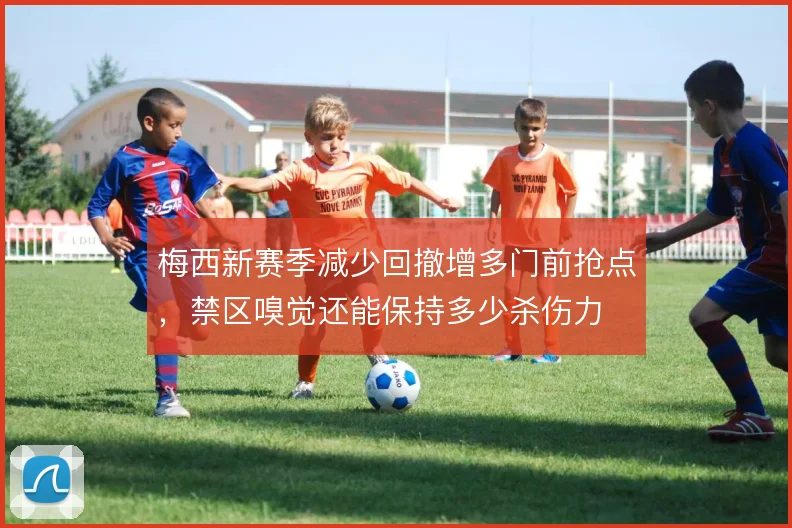 梅西新赛季减少回撤增多门前抢点,禁区嗅觉还能保持多少杀伤力