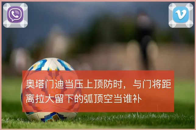 奥塔门迪当压上顶防时,与门将距离拉大留下的弧顶空当谁补