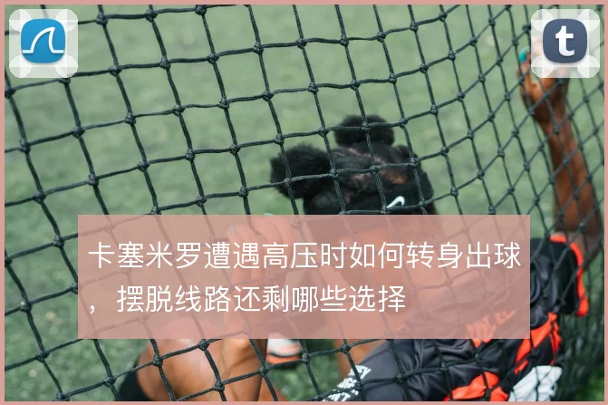 卡塞米罗遭遇高压时如何转身出球,摆脱线路还剩哪些选择