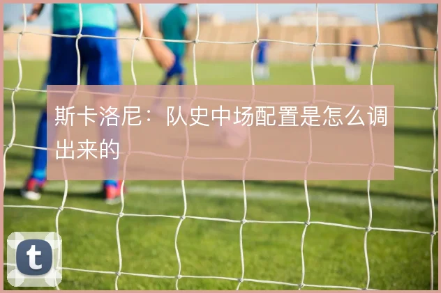 斯卡洛尼：队史中场配置是怎么调出来的