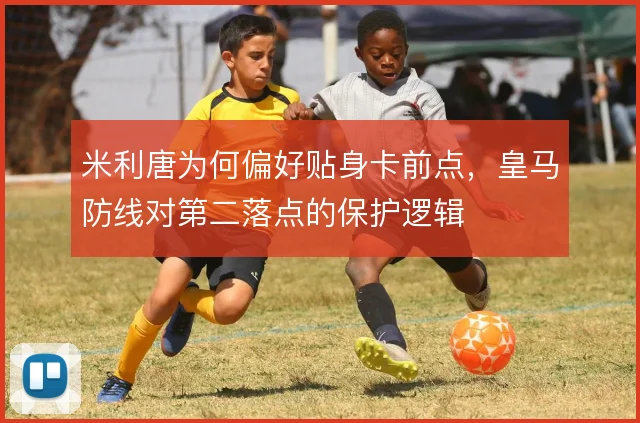 米利唐为何偏好贴身卡前点,皇马防线对第二落点的保护逻辑