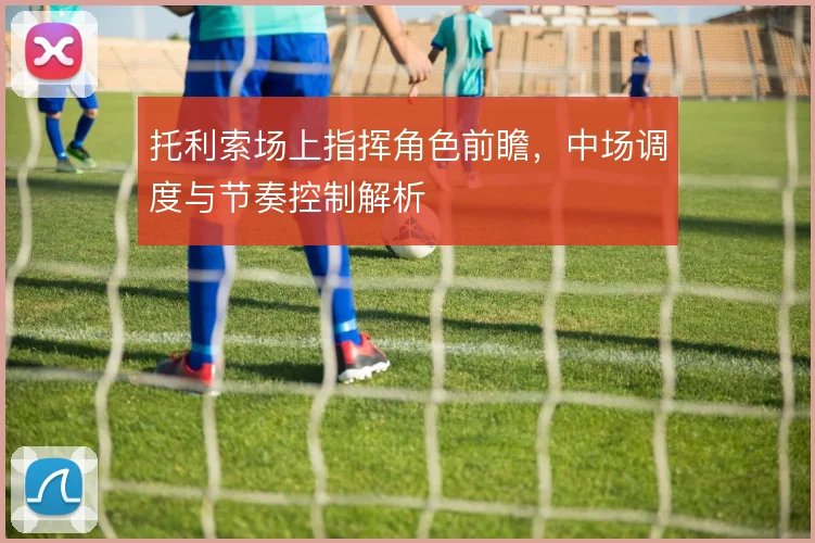 托利索场上指挥角色前瞻,中场调度与节奏控制解析