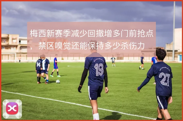 梅西新赛季减少回撤增多门前抢点,禁区嗅觉还能保持多少杀伤力