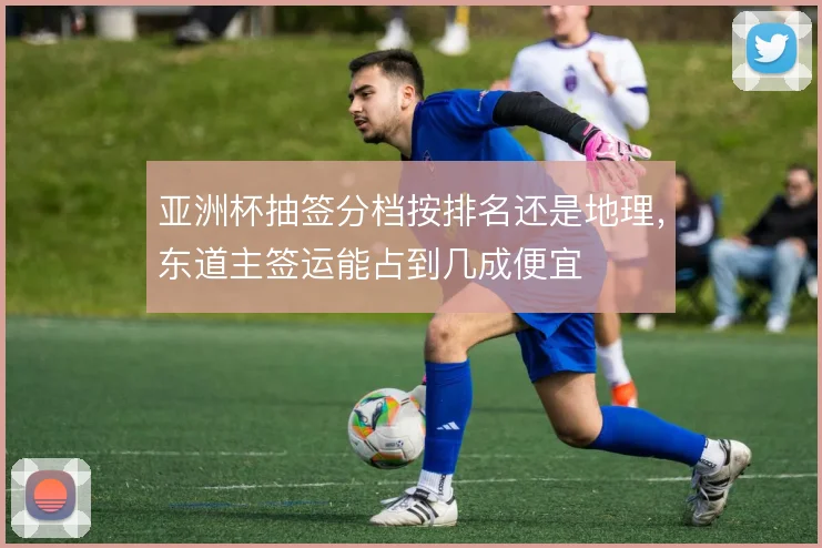 亚洲杯抽签分档按排名还是地理,东道主签运能占到几成便宜