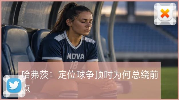 哈弗茨:定位球争顶时为何总绕前点