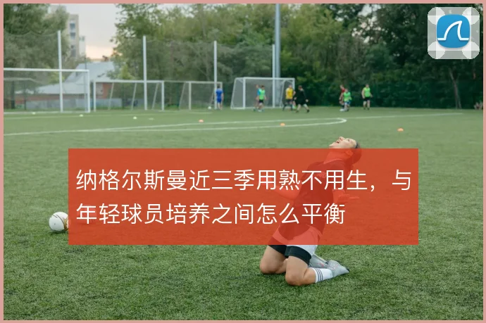 纳格尔斯曼近三季用熟不用生,与年轻球员培养之间怎么平衡