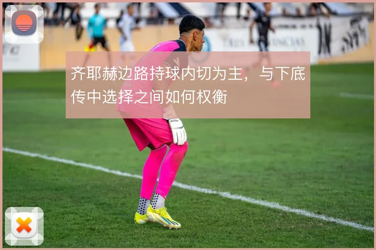 齐耶赫边路持球内切为主，与下底传中选择之间如何权衡