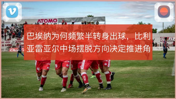 巴埃纳为何频繁半转身出球,比利亚雷亚尔中场摆脱方向决定推进角度