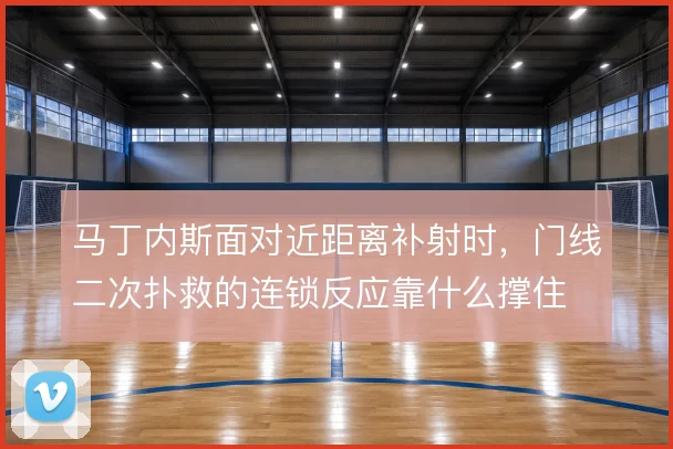 马丁内斯面对近距离补射时，门线二次扑救的连锁反应靠什么撑住