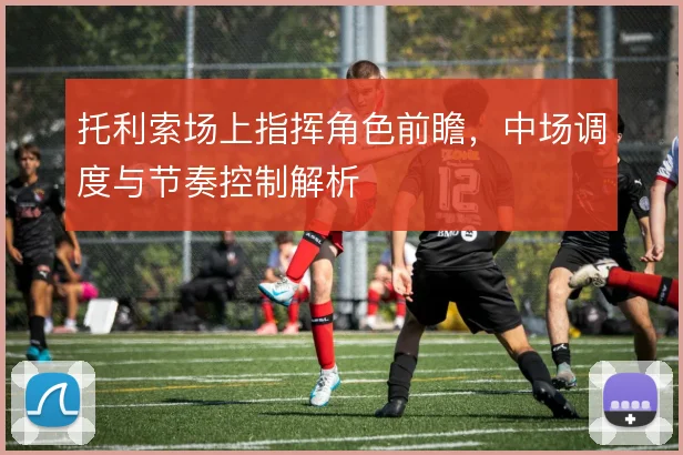 托利索场上指挥角色前瞻,中场调度与节奏控制解析