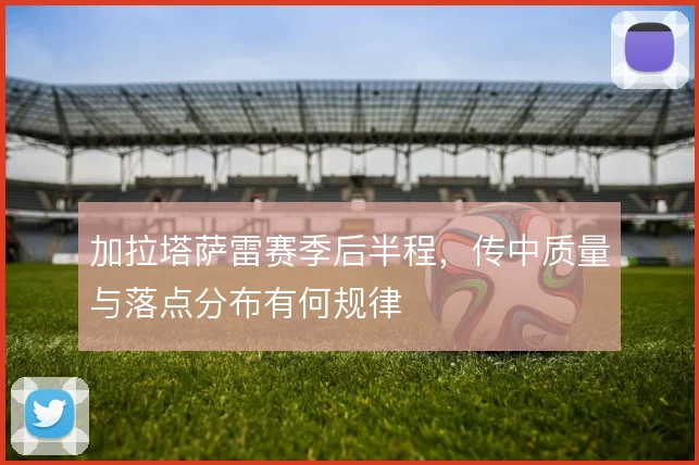 加拉塔萨雷赛季后半程，传中质量与落点分布有何规律