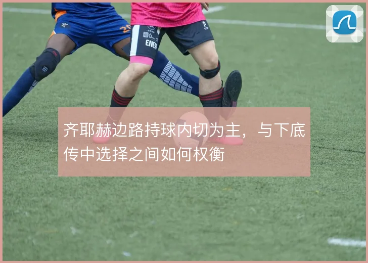 齐耶赫边路持球内切为主，与下底传中选择之间如何权衡