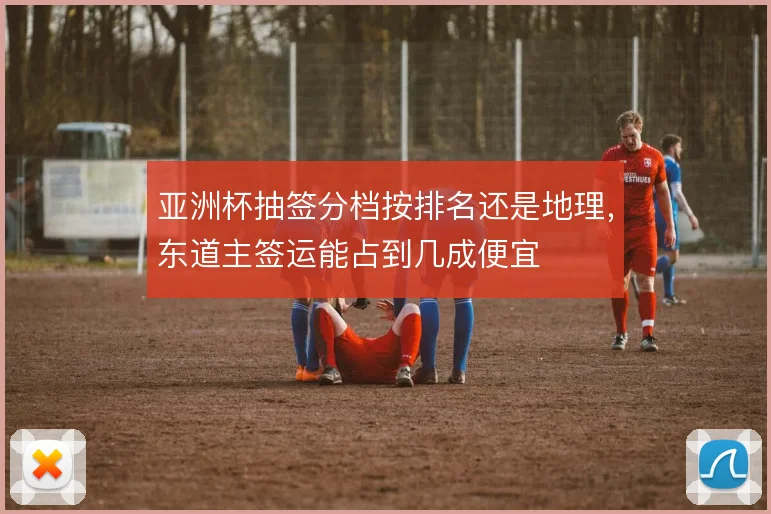 亚洲杯抽签分档按排名还是地理,东道主签运能占到几成便宜