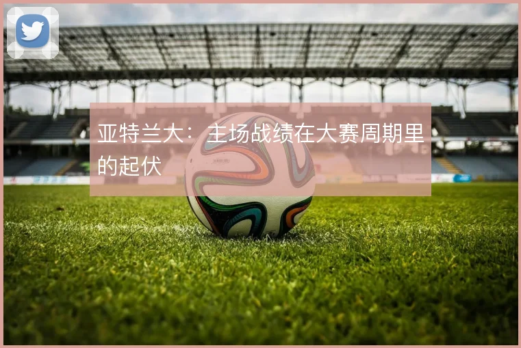 亚特兰大:主场战绩在大赛周期里的起伏