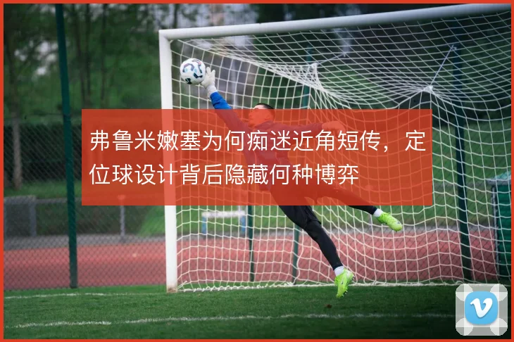 弗鲁米嫩塞为何痴迷近角短传，定位球设计背后隐藏何种博弈